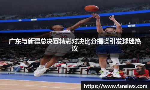 广东与新疆总决赛精彩对决比分揭晓引发球迷热议