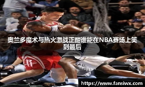 奥兰多魔术与热火激战正酣谁能在NBA赛场上笑到最后